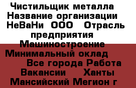 Чистильщик металла › Название организации ­ НеВаНи, ООО › Отрасль предприятия ­ Машиностроение › Минимальный оклад ­ 50 000 - Все города Работа » Вакансии   . Ханты-Мансийский,Мегион г.